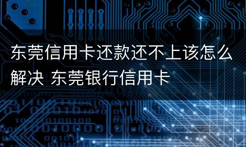 东莞信用卡还款还不上该怎么解决 东莞银行信用卡