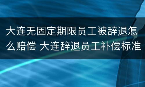 大连无固定期限员工被辞退怎么赔偿 大连辞退员工补偿标准2020