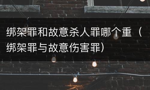 绑架罪和故意杀人罪哪个重（绑架罪与故意伤害罪）