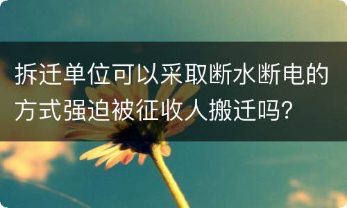 拆迁单位可以采取断水断电的方式强迫被征收人搬迁吗？