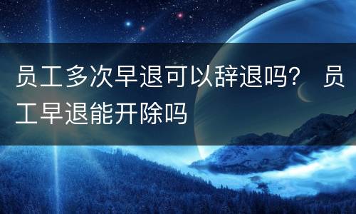 员工多次早退可以辞退吗？ 员工早退能开除吗