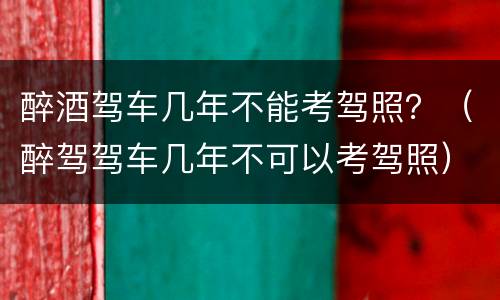 醉酒驾车几年不能考驾照？（醉驾驾车几年不可以考驾照）