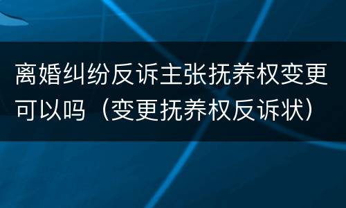 离婚纠纷反诉主张抚养权变更可以吗（变更抚养权反诉状）