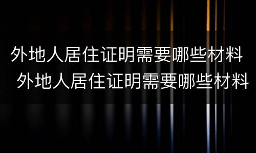 外地人居住证明需要哪些材料 外地人居住证明需要哪些材料和手续