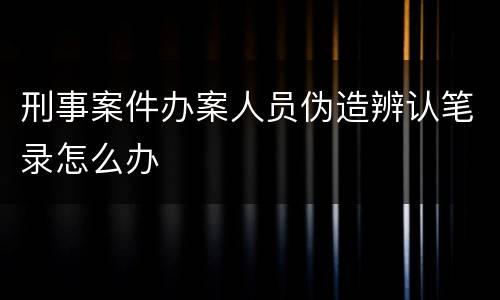 刑事案件办案人员伪造辨认笔录怎么办