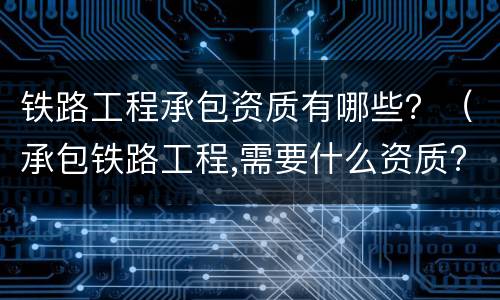 铁路工程承包资质有哪些？（承包铁路工程,需要什么资质?）