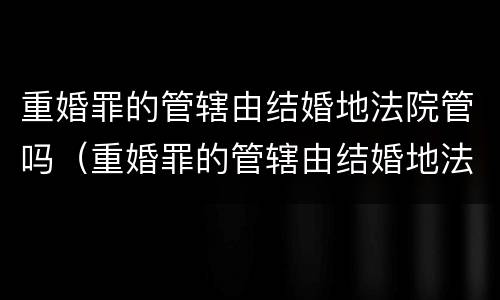 重婚罪的管辖由结婚地法院管吗（重婚罪的管辖由结婚地法院管吗）