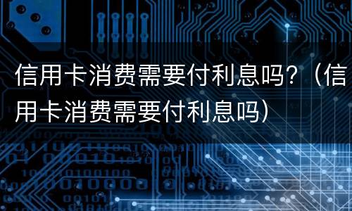 信用卡消费需要付利息吗?（信用卡消费需要付利息吗）