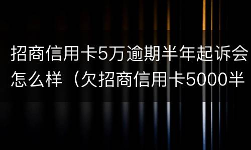 招商信用卡5万逾期半年起诉会怎么样（欠招商信用卡5000半年多起诉了怎么办）