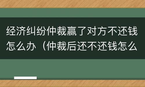 经济纠纷仲裁赢了对方不还钱怎么办（仲裁后还不还钱怎么办）