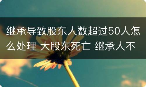 继承导致股东人数超过50人怎么处理 大股东死亡 继承人不配合继承