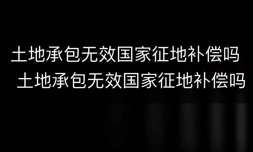 土地承包无效国家征地补偿吗 土地承包无效国家征地补偿吗合法吗