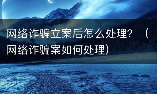 网络诈骗立案后怎么处理？（网络诈骗案如何处理）