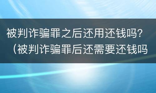 被判诈骗罪之后还用还钱吗？（被判诈骗罪后还需要还钱吗）