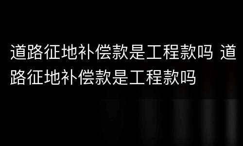 道路征地补偿款是工程款吗 道路征地补偿款是工程款吗