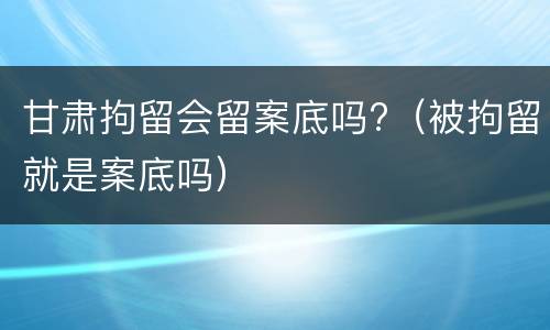 甘肃拘留会留案底吗?（被拘留就是案底吗）