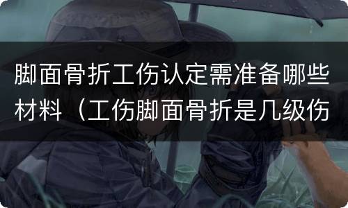 脚面骨折工伤认定需准备哪些材料（工伤脚面骨折是几级伤残大概补偿多少钱）