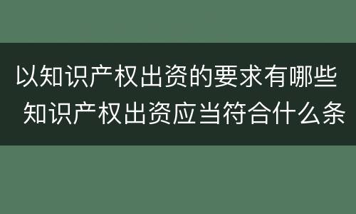 以知识产权出资的要求有哪些 知识产权出资应当符合什么条件?