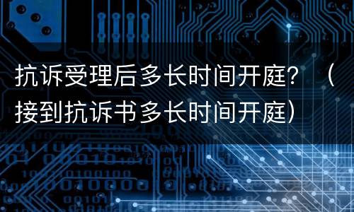 抗诉受理后多长时间开庭？（接到抗诉书多长时间开庭）