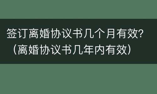签订离婚协议书几个月有效？（离婚协议书几年内有效）
