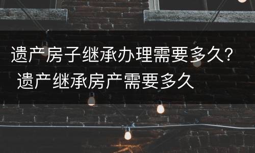 遗产房子继承办理需要多久？ 遗产继承房产需要多久