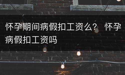 怀孕期间病假扣工资么？ 怀孕病假扣工资吗