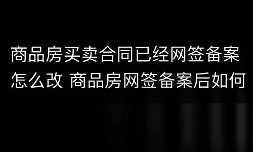 商品房买卖合同已经网签备案怎么改 商品房网签备案后如何更名