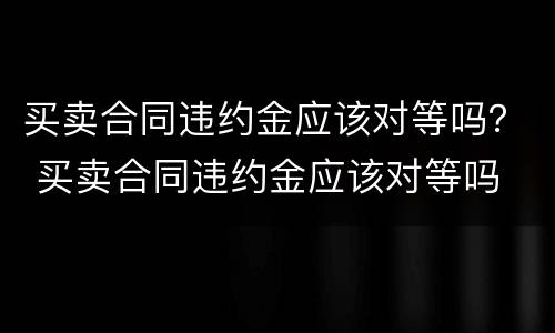 买卖合同违约金应该对等吗？ 买卖合同违约金应该对等吗