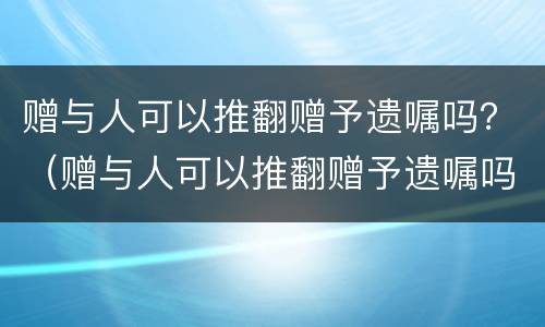 赠与人可以推翻赠予遗嘱吗？（赠与人可以推翻赠予遗嘱吗）