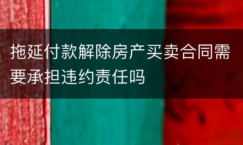 拖延付款解除房产买卖合同需要承担违约责任吗