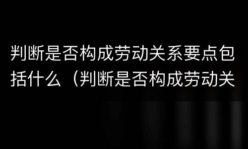 判断是否构成劳动关系要点包括什么（判断是否构成劳动关系要点包括什么意思）