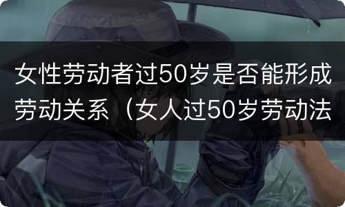 女性劳动者过50岁是否能形成劳动关系（女人过50岁劳动法）