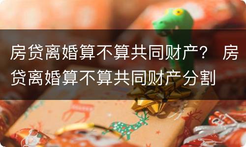 房贷离婚算不算共同财产？ 房贷离婚算不算共同财产分割