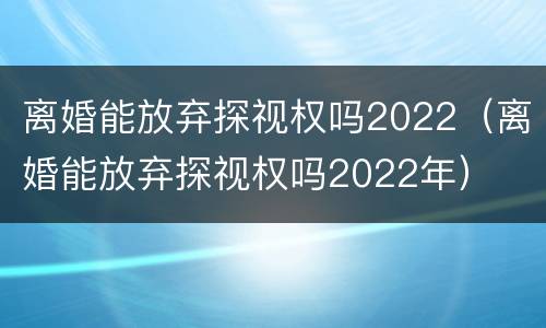 离婚能放弃探视权吗2022（离婚能放弃探视权吗2022年）