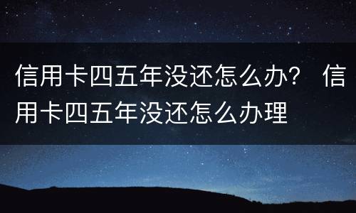 信用卡四五年没还怎么办？ 信用卡四五年没还怎么办理