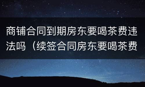 商铺合同到期房东要喝茶费违法吗（续签合同房东要喝茶费）