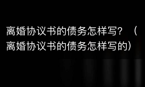 离婚协议书的债务怎样写？（离婚协议书的债务怎样写的）