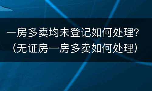 一房多卖均未登记如何处理？（无证房一房多卖如何处理）