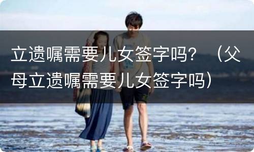 立遗嘱需要儿女签字吗？（父母立遗嘱需要儿女签字吗）