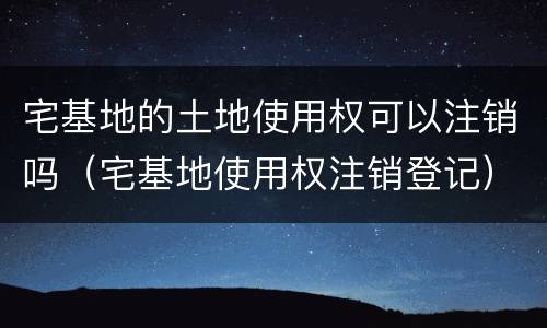 宅基地的土地使用权可以注销吗（宅基地使用权注销登记）