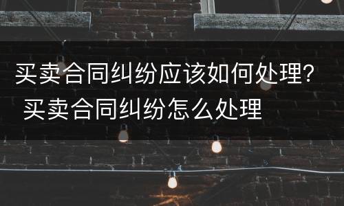 买卖合同纠纷应该如何处理？ 买卖合同纠纷怎么处理