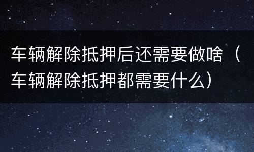 车辆解除抵押后还需要做啥（车辆解除抵押都需要什么）