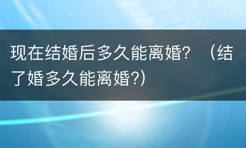 现在结婚后多久能离婚？（结了婚多久能离婚?）