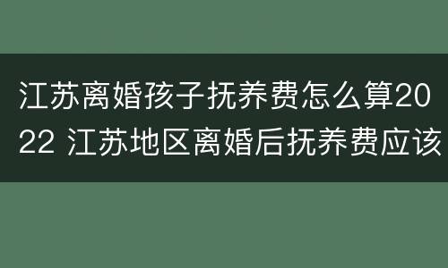 江苏离婚孩子抚养费怎么算2022 江苏地区离婚后抚养费应该多少