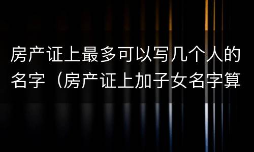 房产证上最多可以写几个人的名字（房产证上加子女名字算继承吗）