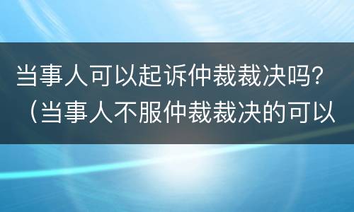 当事人可以起诉仲裁裁决吗？（当事人不服仲裁裁决的可以向法院起诉吗）