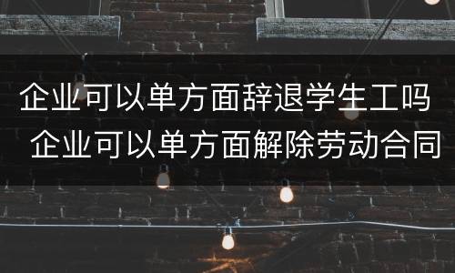 企业可以单方面辞退学生工吗 企业可以单方面解除劳动合同吗
