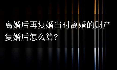 离婚后再复婚当时离婚的财产复婚后怎么算？