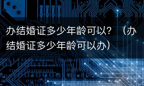 办结婚证多少年龄可以？（办结婚证多少年龄可以办）