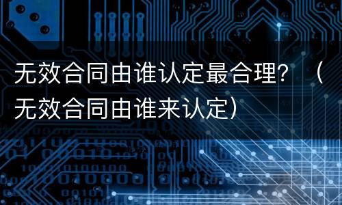 无效合同由谁认定最合理？（无效合同由谁来认定）